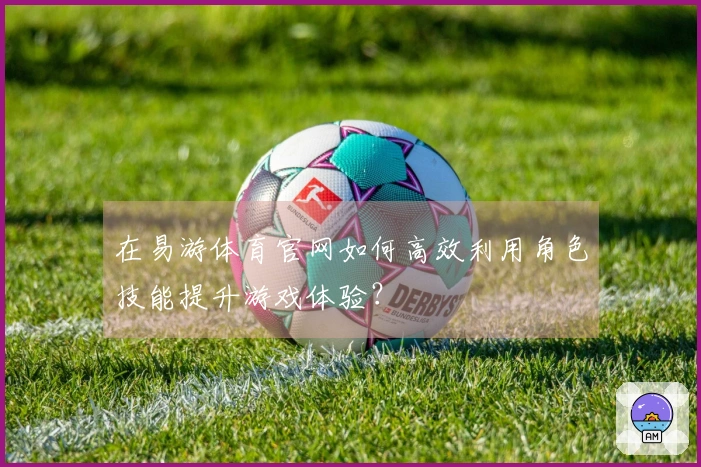 在易游体育官网如何高效利用角色技能提升游戏体验？