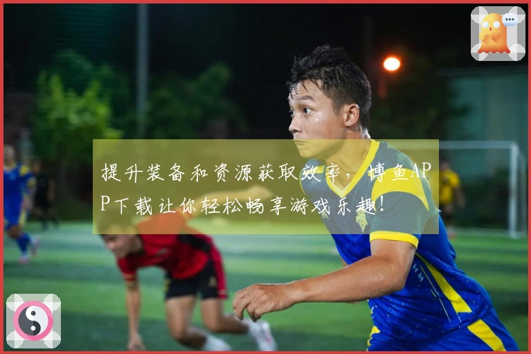 提升装备和资源获取效率，博鱼APP下载让你轻松畅享游戏乐趣！