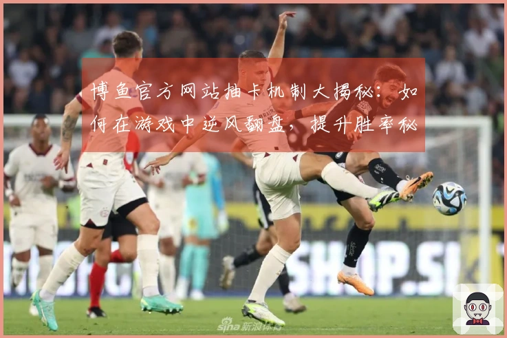 博鱼官方网站抽卡机制大揭秘：如何在游戏中逆风翻盘，提升胜率秘诀分享