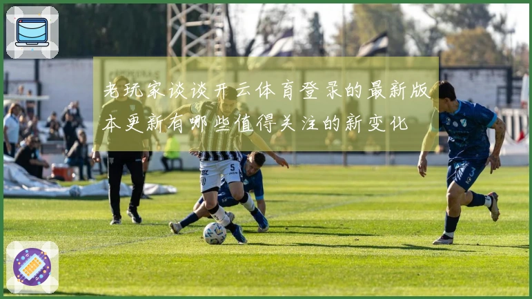 老玩家谈谈开云体育登录的最新版本更新有哪些值得关注的新变化