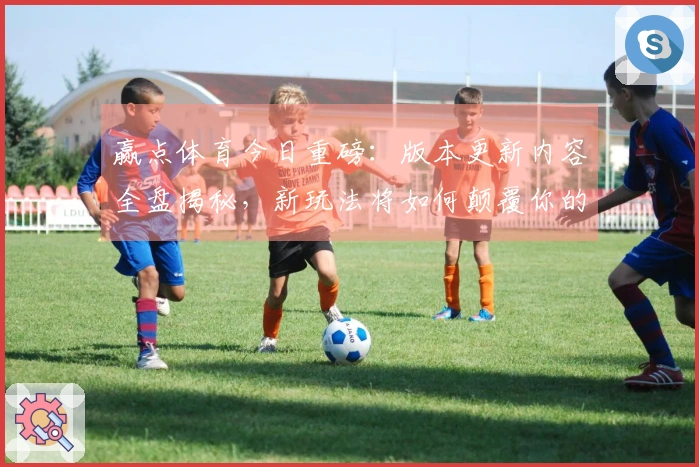 赢点体育今日重磅：版本更新内容全盘揭秘，新玩法将如何颠覆你的游戏体验？